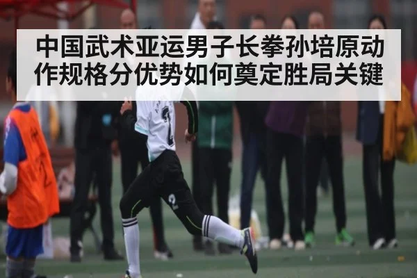 中国武术亚运男子长拳孙培原动作规格分优势如何奠定胜局关键